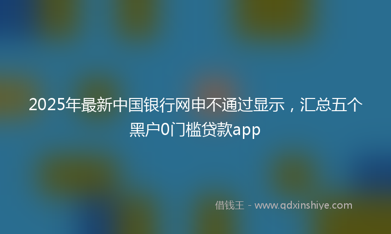 2025年最新中国银行网申不通过显示，汇总五个黑户0门槛贷款app