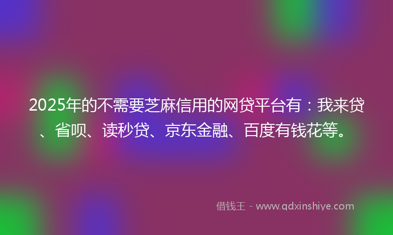 2025年的不需要芝麻信用的网贷平台有：我来贷、省呗、读秒贷、京东金融、百度有钱花等。