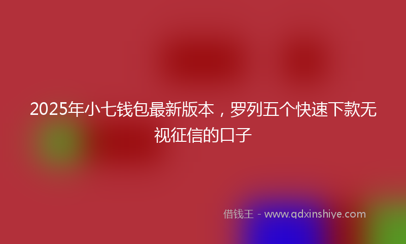 2025年小七钱包最新版本，罗列五个快速下款无视征信的口子