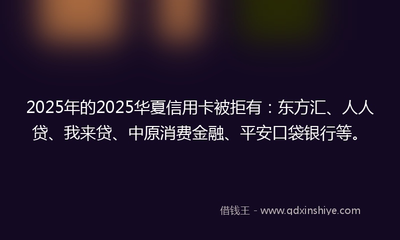 2025年的2025华夏信用卡被拒有：东方汇、人人贷、我来贷、中原消费金融、平安口袋银行等。