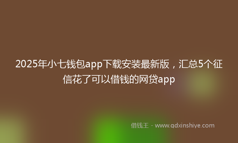 2025年小七钱包app下载安装最新版，汇总5个征信花了可以借钱的网贷app