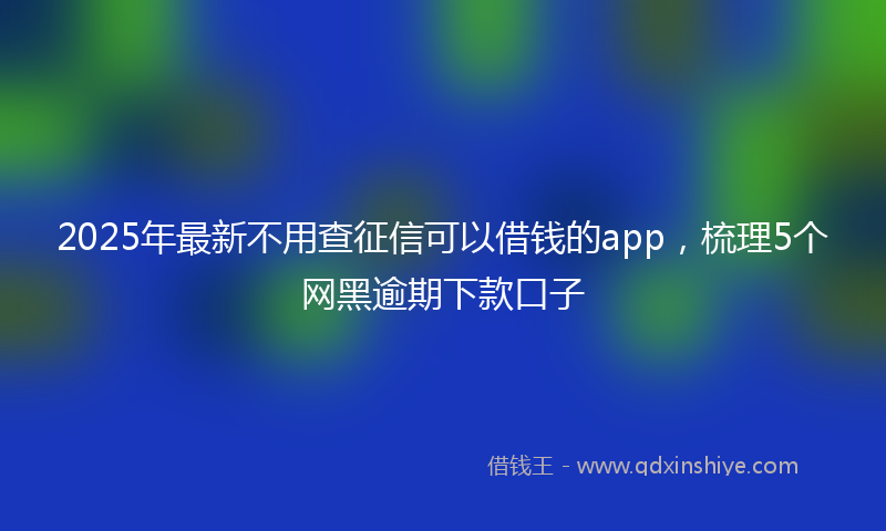 2025年最新不用查征信可以借钱的app，梳理5个网黑逾期下款口子