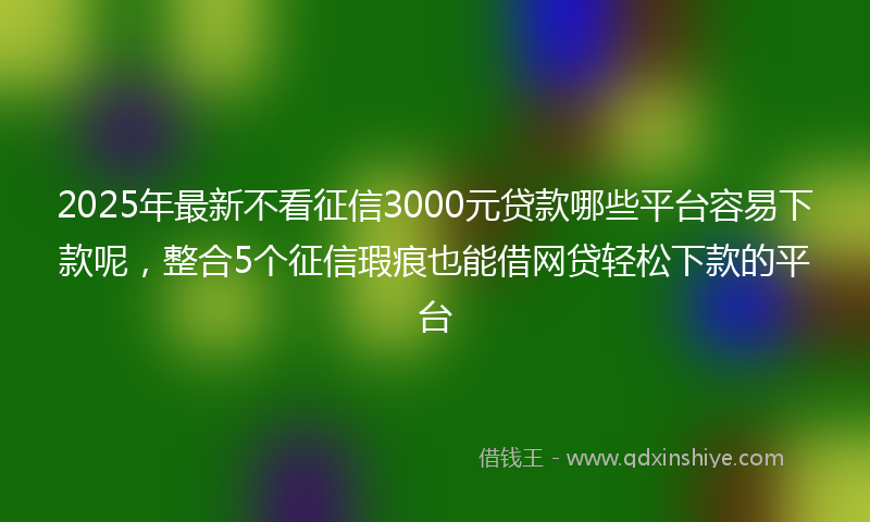 2025年最新不看征信3000元贷款哪些平台容易下款呢，整合5个征信瑕疵也能借网贷轻松下款的平台