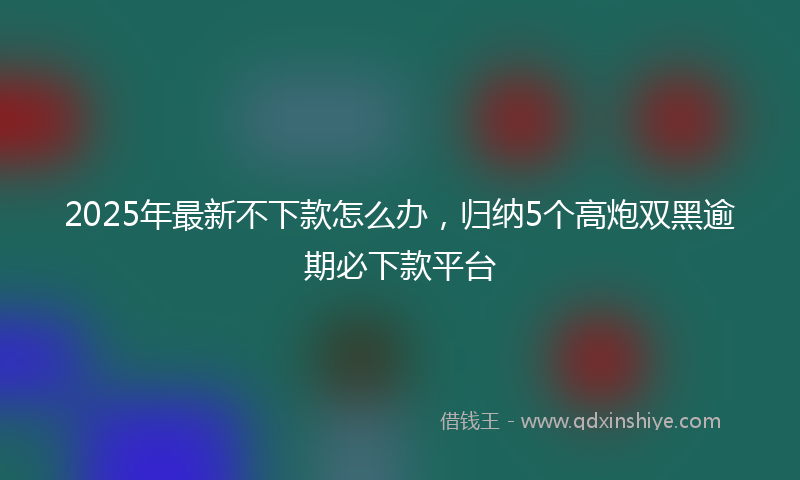 2025年最新不下款怎么办，归纳5个高炮双黑逾期必下款平台