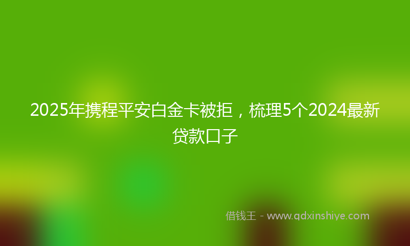 2025年携程平安白金卡被拒，梳理5个2024最新贷款口子