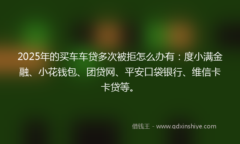 2025年的买车车贷多次被拒怎么办有：度小满金融、小花钱包、团贷网、平安口袋银行、维信卡卡贷等。