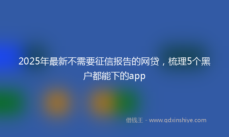 2025年最新不需要征信报告的网贷，梳理5个黑户都能下的app