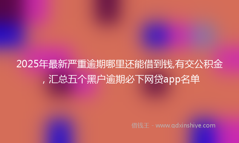2025年最新严重逾期哪里还能借到钱,有交公积金，汇总五个黑户逾期必下网贷app名单