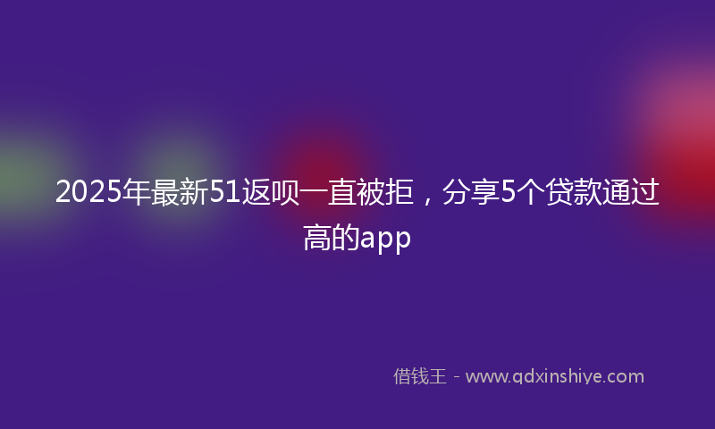 2025年最新51返呗一直被拒，分享5个贷款通过高的app