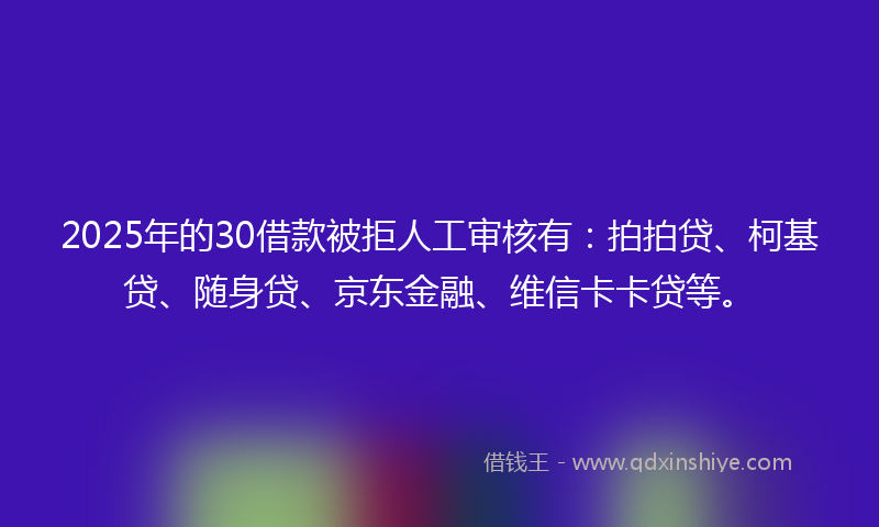 2025年的30借款被拒人工审核有：拍拍贷、柯基贷、随身贷、京东金融、维信卡卡贷等。