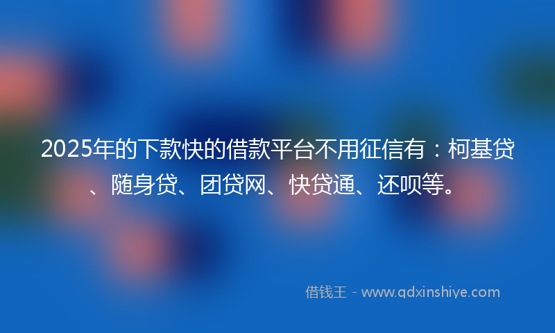 2025年的下款快的借款平台不用征信有：柯基贷、随身贷、团贷网、快贷通、还呗等。