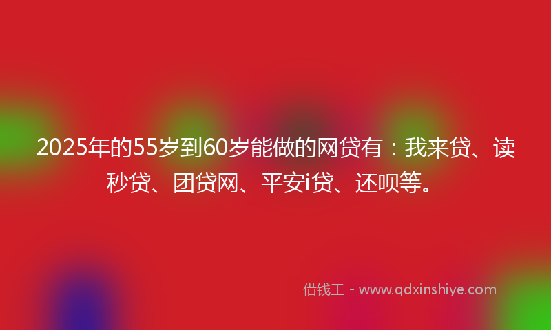 2025年的55岁到60岁能做的网贷有：我来贷、读秒贷、团贷网、平安i贷、还呗等。