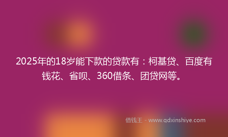 2025年的18岁能下款的贷款有：柯基贷、百度有钱花、省呗、360借条、团贷网等。