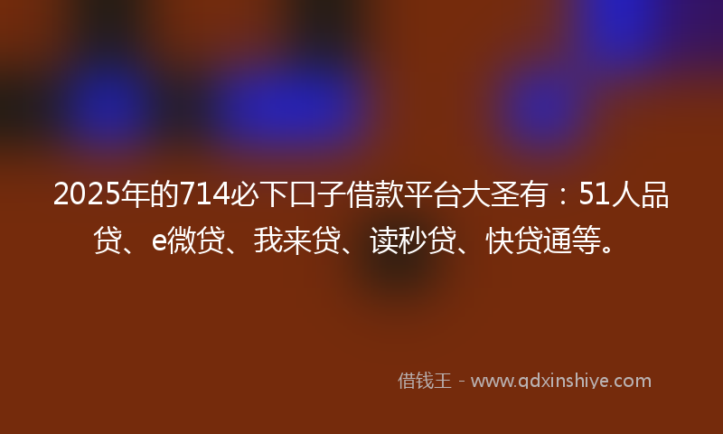 2025年的714必下口子借款平台大圣有：51人品贷、e微贷、我来贷、读秒贷、快贷通等。