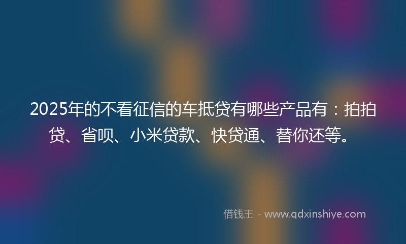 2025年的不看征信的车抵贷有哪些产品有：拍拍贷、省呗、小米贷款、快贷通、替你还等。