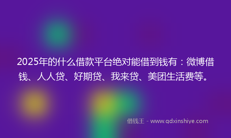 2025年的什么借款平台绝对能借到钱有：微博借钱、人人贷、好期贷、我来贷、美团生活费等。
