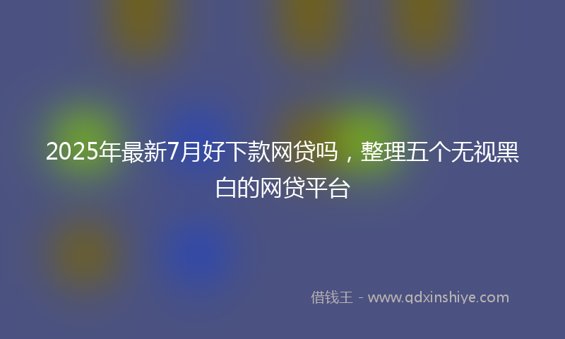 2025年最新7月好下款网贷吗，整理五个无视黑白的网贷平台