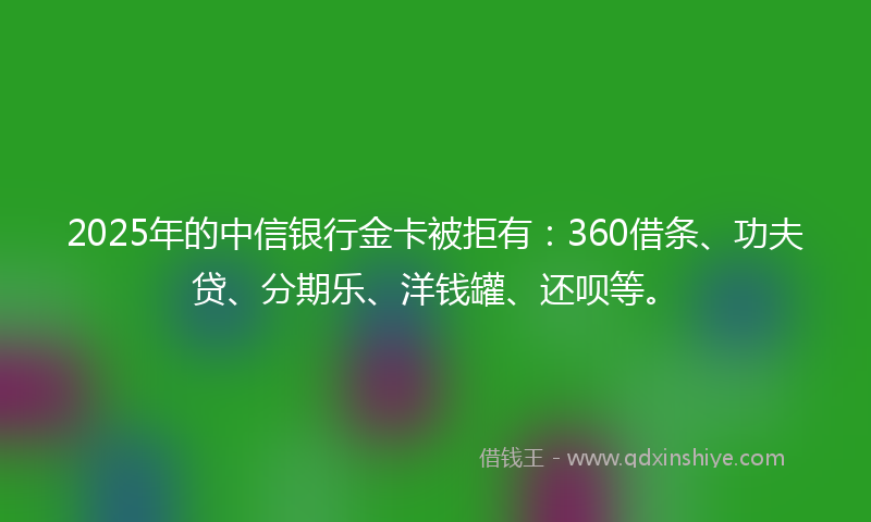2025年的中信银行金卡被拒有:360借条、功夫贷、分期乐、洋钱罐、还呗等。