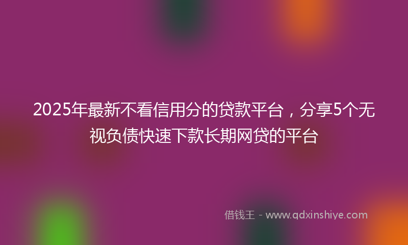 2025年最新不看信用分的贷款平台，分享5个无视负债快速下款长期网贷的平台
