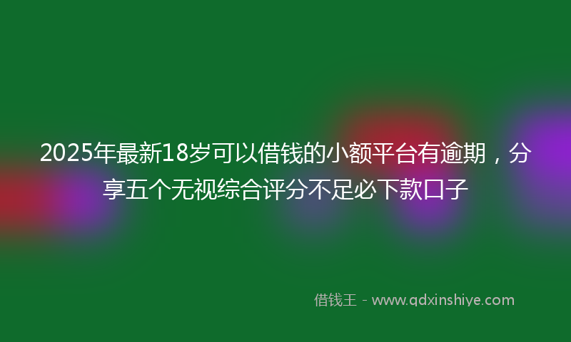 2025年最新18岁可以借钱的小额平台有逾期，分享五个无视综合评分不足必下款口子