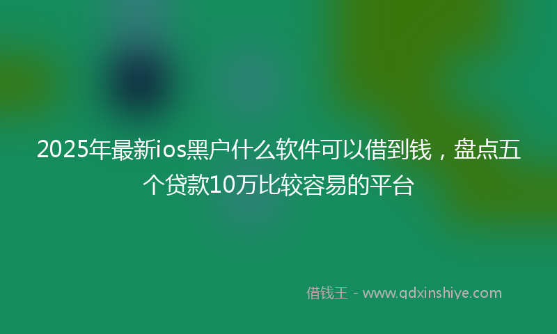 2025年最新ios黑户什么软件可以借到钱，盘点五个贷款10万比较容易的平台