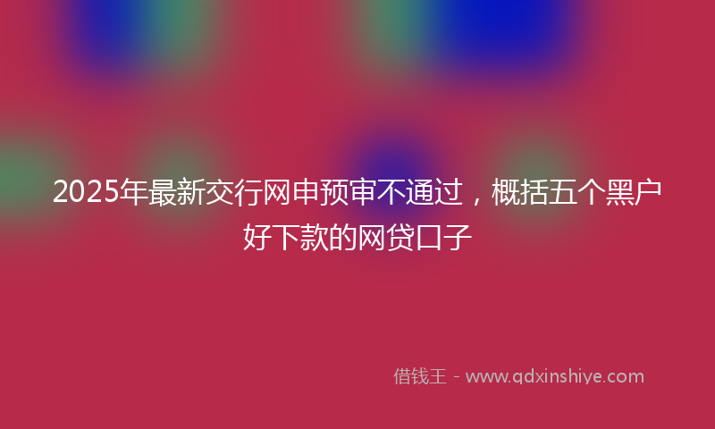 2025年最新交行网申预审不通过，概括五个黑户好下款的网贷口子
