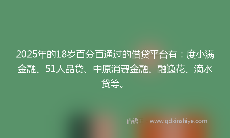2025年的18岁百分百通过的借贷平台有：度小满金融、51人品贷、中原消费金融、融逸花、滴水贷等。