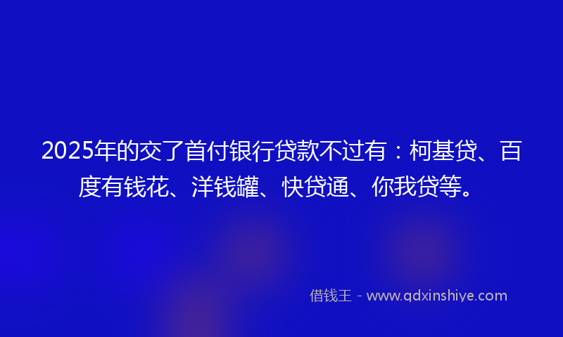 2025年的交了首付银行贷款不过有：柯基贷、百度有钱花、洋钱罐、快贷通、你我贷等。
