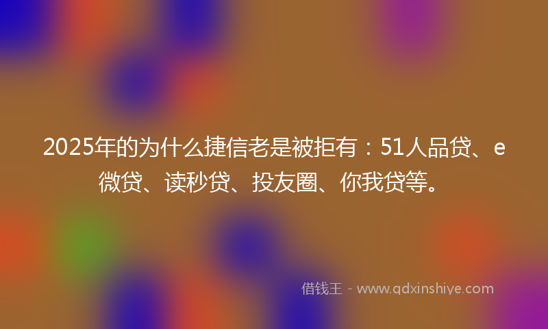 2025年的为什么捷信老是被拒有：51人品贷、e微贷、读秒贷、投友圈、你我贷等。