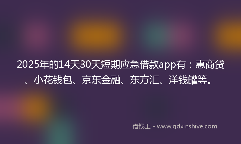 2025年的14天30天短期应急借款app有：惠商贷、小花钱包、京东金融、东方汇、洋钱罐等。