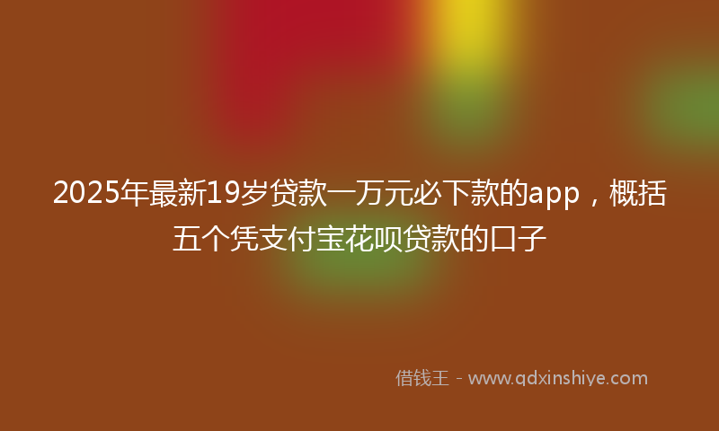 2025年最新19岁贷款一万元必下款的app，概括五个凭支付宝花呗贷款的口子