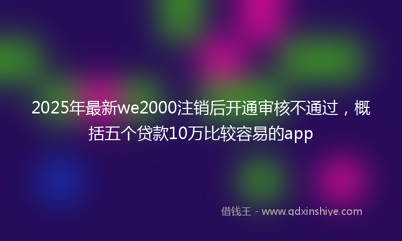 2025年最新we2000注销后开通审核不通过，概括五个贷款10万比较容易的app