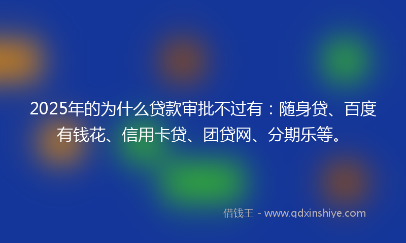 2025年的为什么贷款审批不过有：随身贷、百度有钱花、信用卡贷、团贷网、分期乐等。