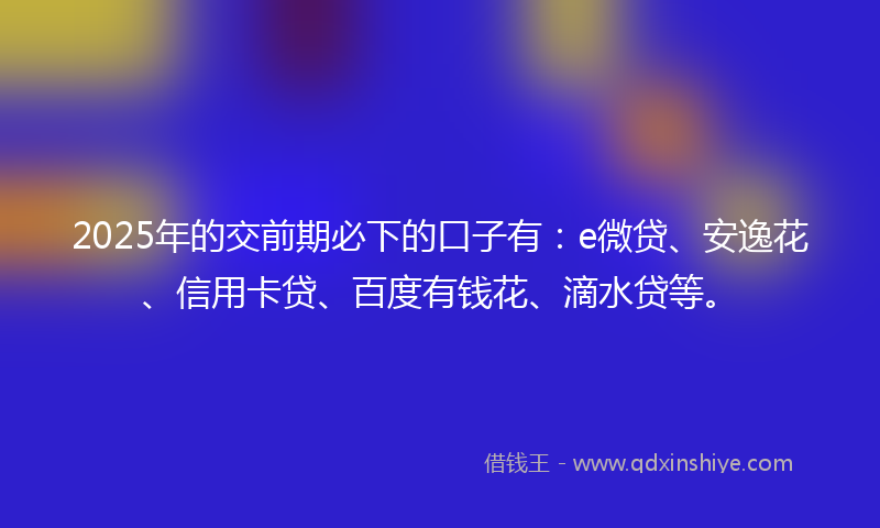 2025年的交前期必下的口子有：e微贷、安逸花、信用卡贷、百度有钱花、滴水贷等。