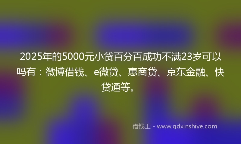 2025年的5000元小贷百分百成功不满23岁可以吗有：微博借钱、e微贷、惠商贷、京东金融、快贷通等。