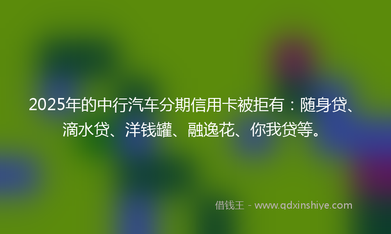 2025年的中行汽车分期信用卡被拒有：随身贷、滴水贷、洋钱罐、融逸花、你我贷等。