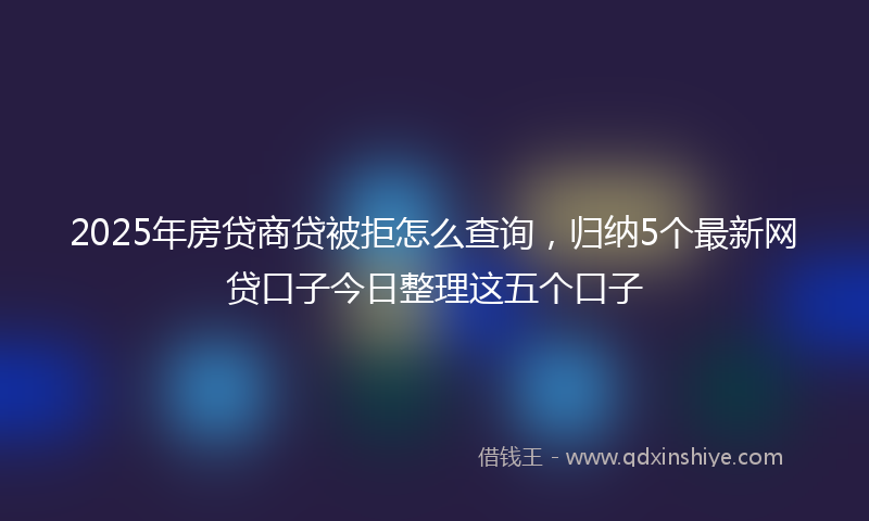 2025年房贷商贷被拒怎么查询，归纳5个最新网贷口子今日整理这五个口子