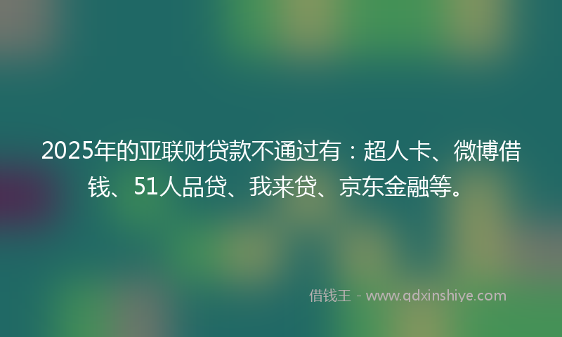 2025年的亚联财贷款不通过有：超人卡、微博借钱、51人品贷、我来贷、京东金融等。