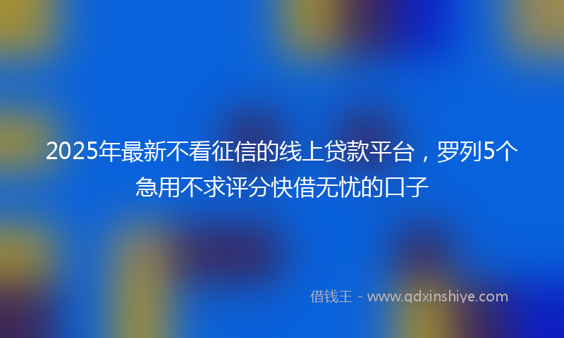 2025年最新不看征信的线上贷款平台，罗列5个急用不求评分快借无忧的口子