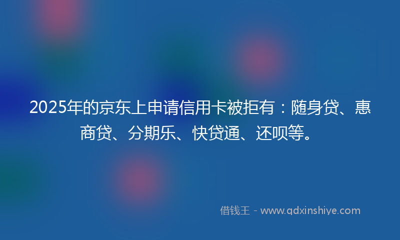 2025年的京东上申请信用卡被拒有：随身贷、惠商贷、分期乐、快贷通、还呗等。