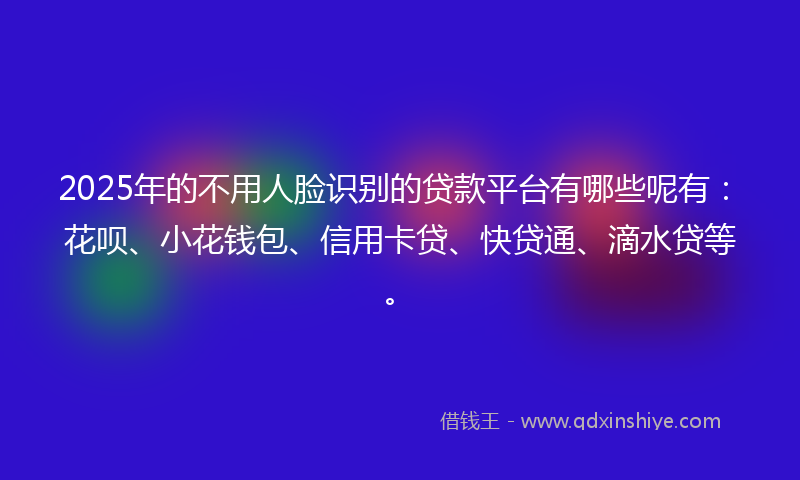 2025年的不用人脸识别的贷款平台有哪些呢有：花呗、小花钱包、信用卡贷、快贷通、滴水贷等。