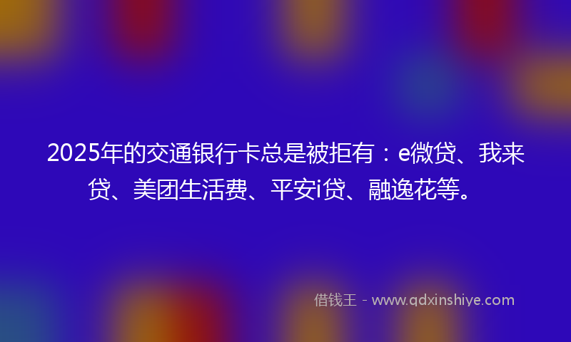 2025年的交通银行卡总是被拒有：e微贷、我来贷、美团生活费、平安i贷、融逸花等。