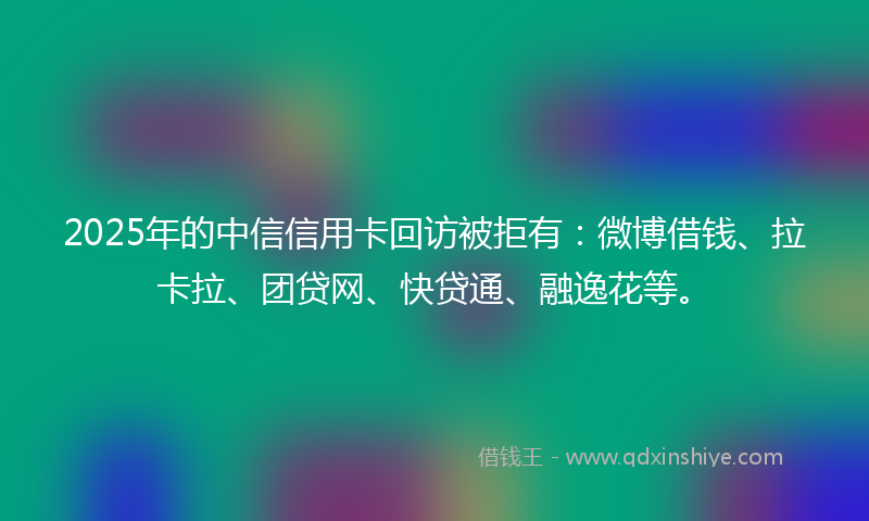 2025年的中信信用卡回访被拒有:微博借钱、拉卡拉、团贷网、快贷通、融逸花等。