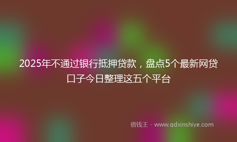 2025年不通过银行抵押贷款，盘点5个最新网贷口子今日整理这五个平台