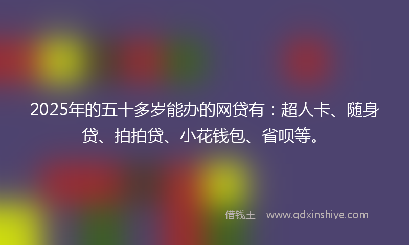 2025年的五十多岁能办的网贷有：超人卡、随身贷、拍拍贷、小花钱包、省呗等。