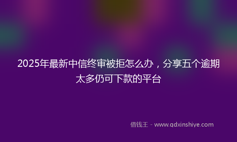 2025年最新中信终审被拒怎么办，分享五个逾期太多仍可下款的平台