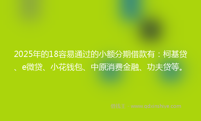 2025年的18容易通过的小额分期借款有：柯基贷、e微贷、小花钱包、中原消费金融、功夫贷等。