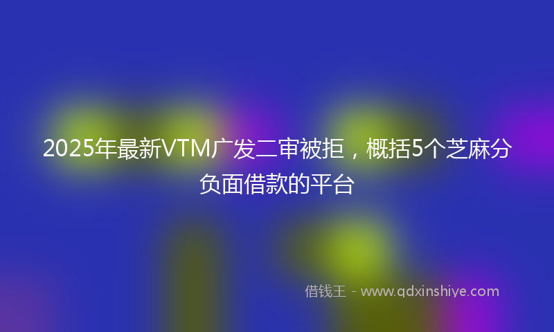 2025年最新VTM广发二审被拒，概括5个芝麻分负面借款的平台