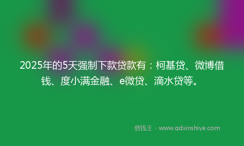 2025年的5天强制下款贷款有：柯基贷、微博借钱、度小满金融、e微贷、滴水贷等。