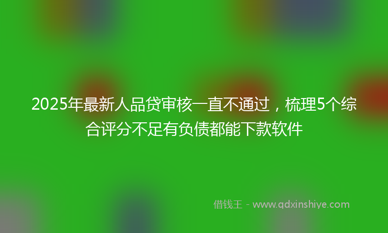 2025年最新人品贷审核一直不通过，梳理5个综合评分不足有负债都能下款软件